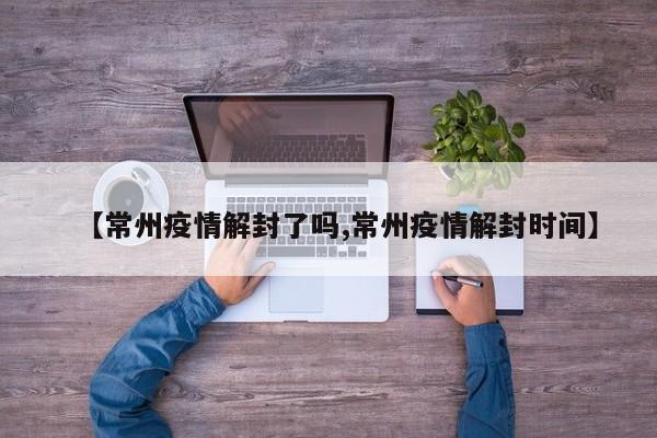 【常州疫情解封了吗,常州疫情解封时间】
