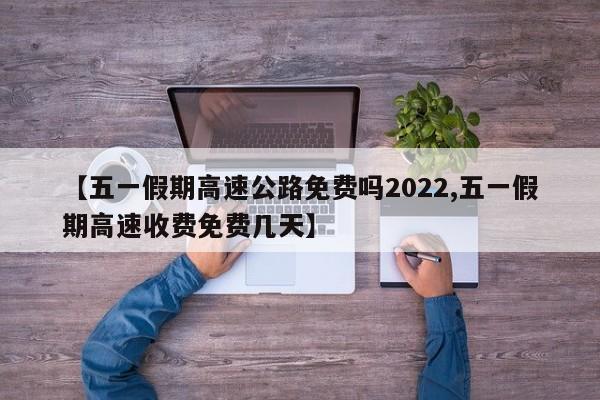 【五一假期高速公路免费吗2022,五一假期高速收费免费几天】