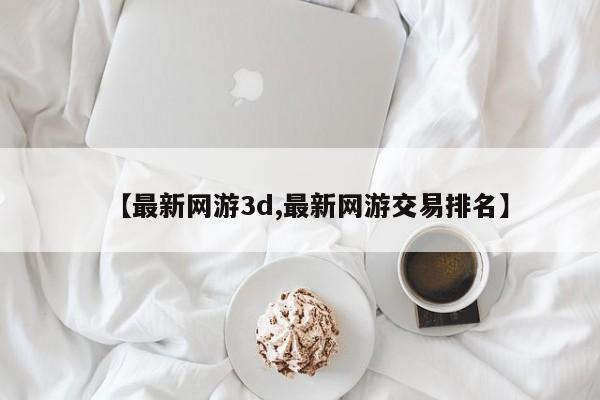 【最新网游3d,最新网游交易排名】