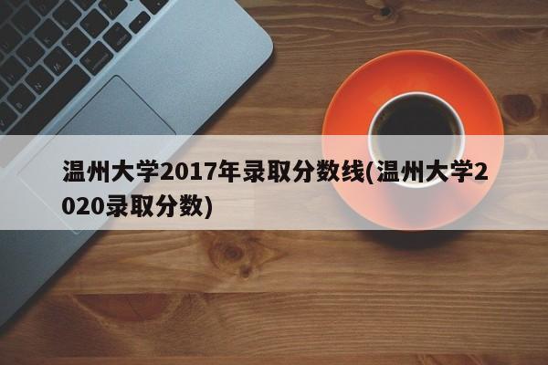 温州大学2017年录取分数线(温州大学2020录取分数)