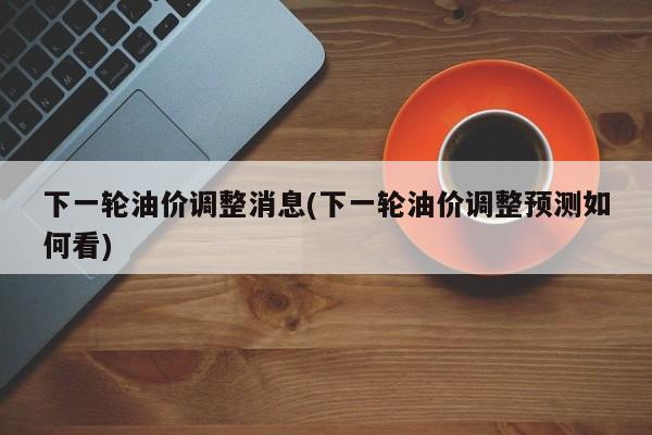 下一轮油价调整消息(下一轮油价调整预测如何看)