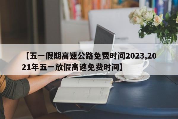 【五一假期高速公路免费时间2023,2021年五一放假高速免费时间】