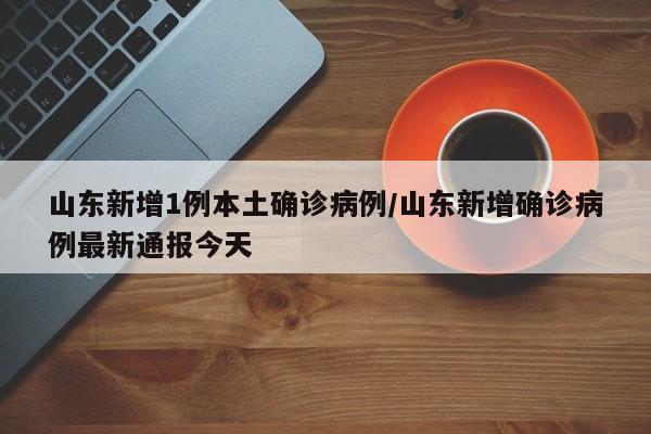 山东新增1例本土确诊病例/山东新增确诊病例最新通报今天