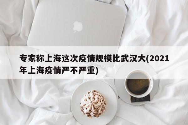 专家称上海这次疫情规模比武汉大(2021年上海疫情严不严重)