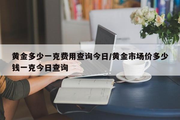 黄金多少一克费用查询今日/黄金市场价多少钱一克今日查询
