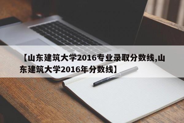 【山东建筑大学2016专业录取分数线,山东建筑大学2016年分数线】
