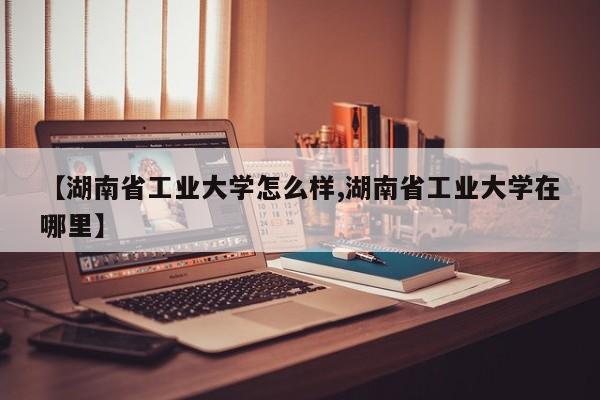 【湖南省工业大学怎么样,湖南省工业大学在哪里】