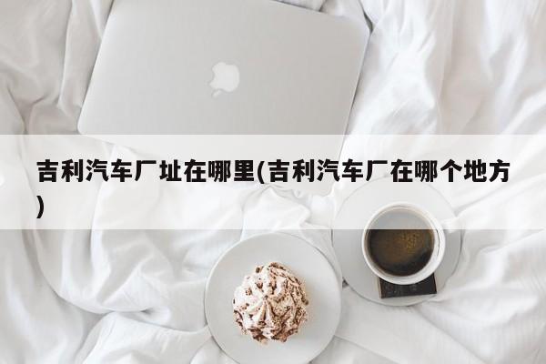 吉利汽车厂址在哪里(吉利汽车厂在哪个地方)