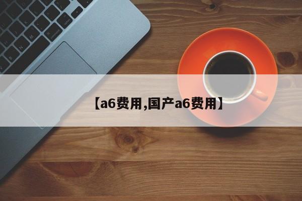 【a6费用,国产a6费用】