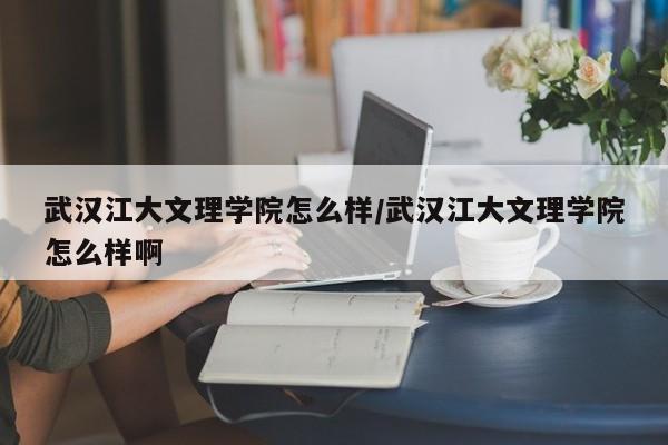 武汉江大文理学院怎么样/武汉江大文理学院怎么样啊