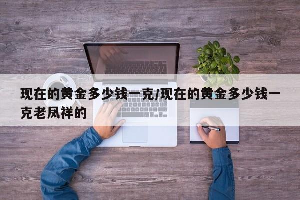 现在的黄金多少钱一克/现在的黄金多少钱一克老凤祥的