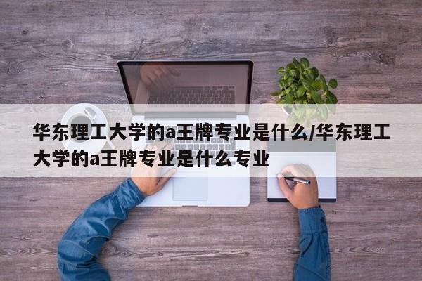 华东理工大学的a王牌专业是什么/华东理工大学的a王牌专业是什么专业