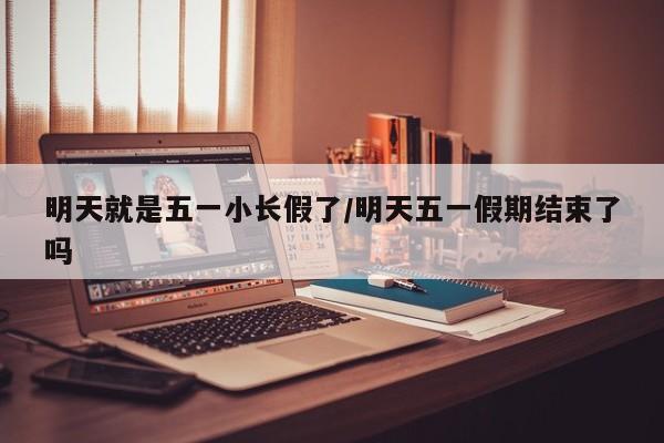 明天就是五一小长假了/明天五一假期结束了吗