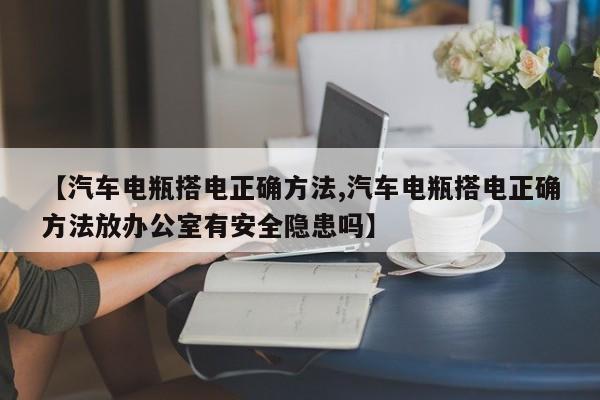 【汽车电瓶搭电正确方法,汽车电瓶搭电正确方法放办公室有安全隐患吗】
