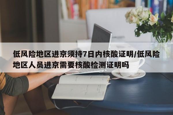低风险地区进京须持7日内核酸证明/低风险地区人员进京需要核酸检测证明吗