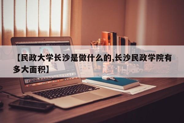 【民政大学长沙是做什么的,长沙民政学院有多大面积】