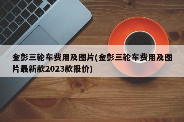 金彭三轮车费用及图片(金彭三轮车费用及图片最新款2023款报价)