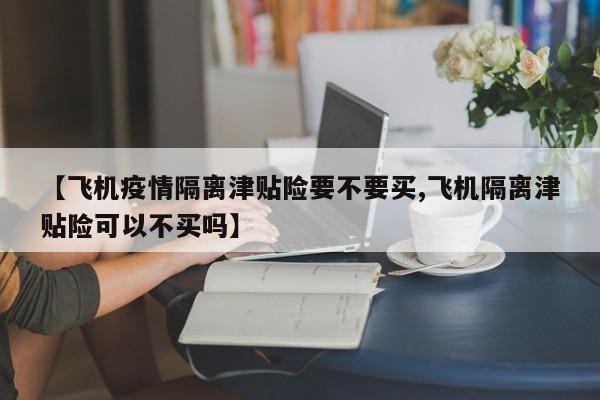 【飞机疫情隔离津贴险要不要买,飞机隔离津贴险可以不买吗】