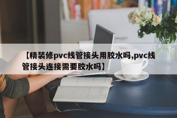 【精装修pvc线管接头用胶水吗,pvc线管接头连接需要胶水吗】