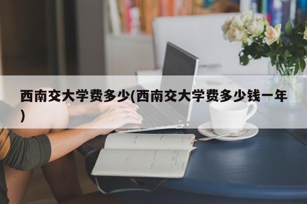 西南交大学费多少(西南交大学费多少钱一年)