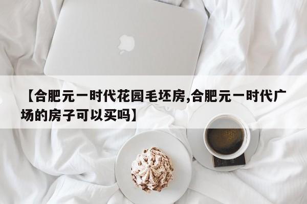 【合肥元一时代花园毛坯房,合肥元一时代广场的房子可以买吗】