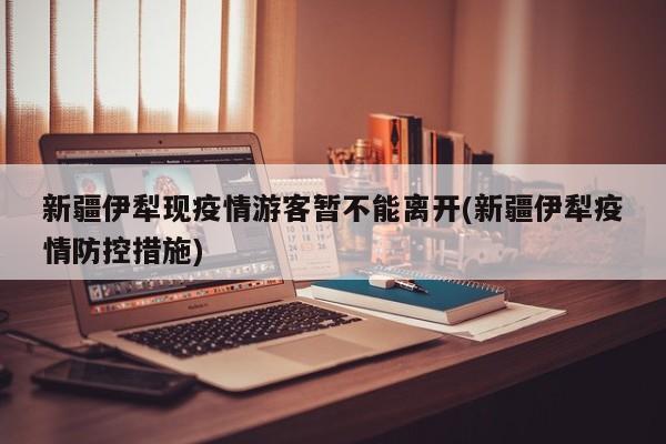 新疆伊犁现疫情游客暂不能离开(新疆伊犁疫情防控措施)