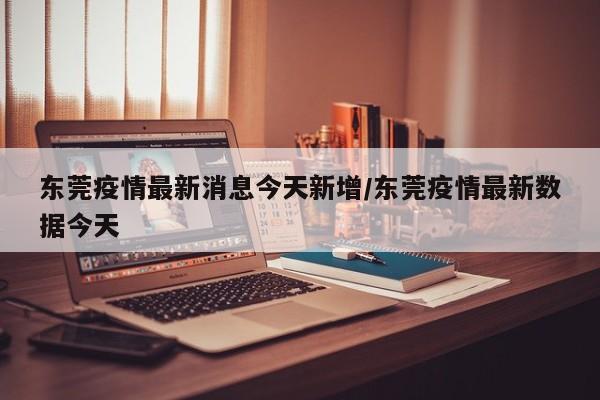 东莞疫情最新消息今天新增/东莞疫情最新数据今天