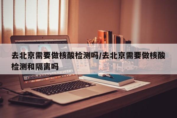去北京需要做核酸检测吗/去北京需要做核酸检测和隔离吗