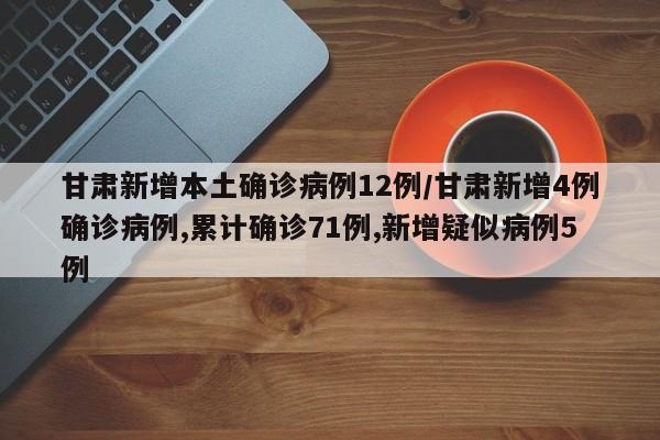 甘肃新增本土确诊病例12例/甘肃新增4例确诊病例,累计确诊71例,新增疑似病例5例
