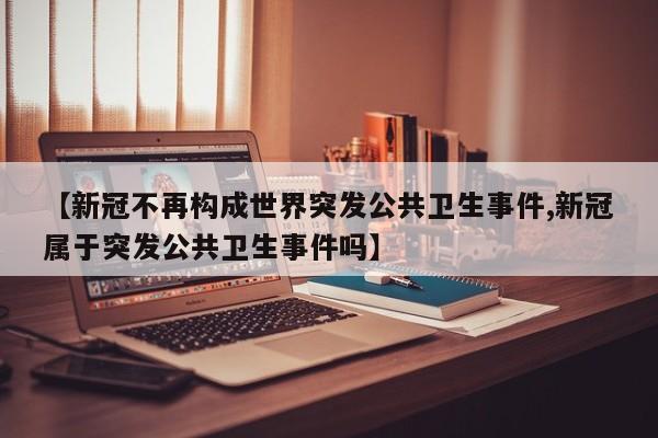 【新冠不再构成世界突发公共卫生事件,新冠属于突发公共卫生事件吗】