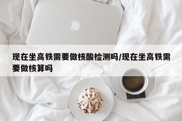 现在坐高铁需要做核酸检测吗/现在坐高铁需要做核算吗