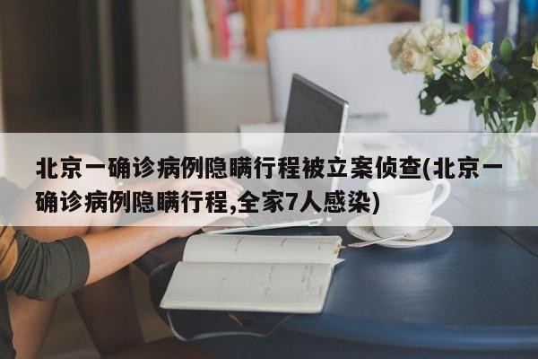北京一确诊病例隐瞒行程被立案侦查(北京一确诊病例隐瞒行程,全家7人感染)