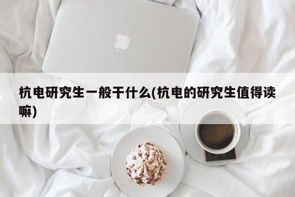 杭电研究生一般干什么(杭电的研究生值得读嘛)