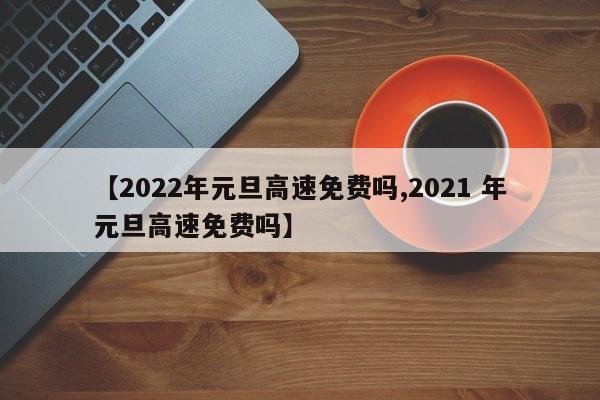 【2022年元旦高速免费吗,2021 年元旦高速免费吗】