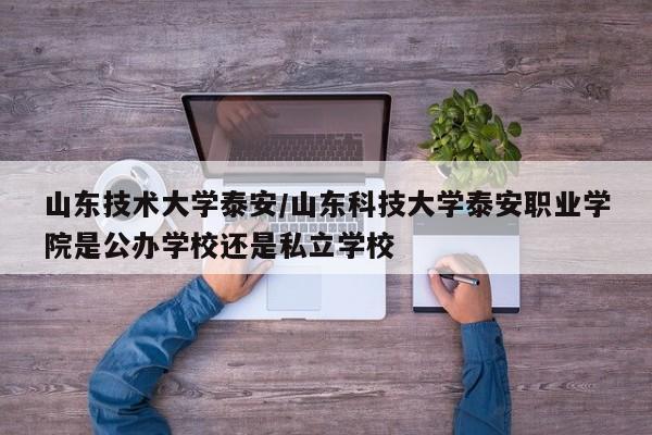 山东技术大学泰安/山东科技大学泰安职业学院是公办学校还是私立学校