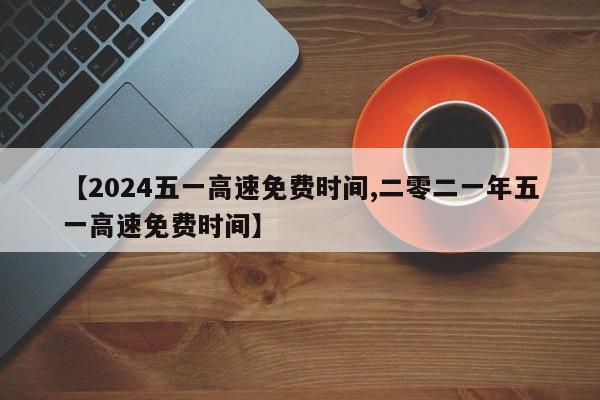 【2024五一高速免费时间,二零二一年五一高速免费时间】
