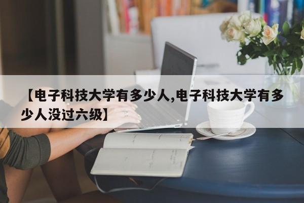 【电子科技大学有多少人,电子科技大学有多少人没过六级】