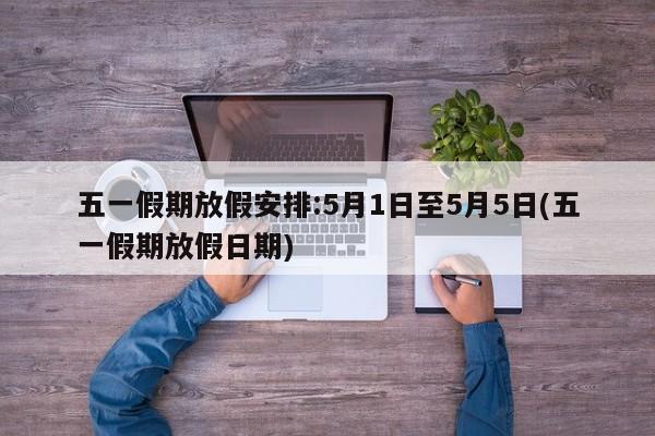 五一假期放假安排:5月1日至5月5日(五一假期放假日期)