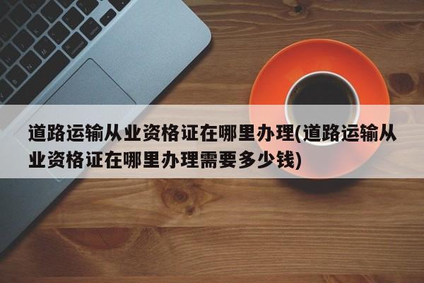 道路运输从业资格证在哪里办理(道路运输从业资格证在哪里办理需要多少钱)