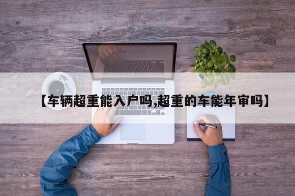【车辆超重能入户吗,超重的车能年审吗】