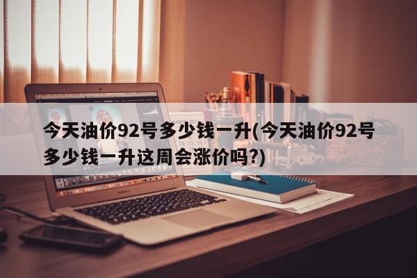 今天油价92号多少钱一升(今天油价92号多少钱一升这周会涨价吗?)