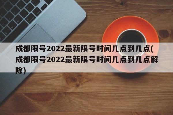 成都限号2022最新限号时间几点到几点(成都限号2022最新限号时间几点到几点解除)