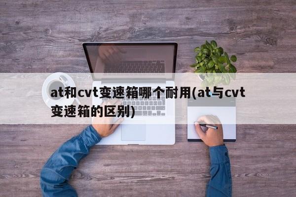 at和cvt变速箱哪个耐用(at与cvt变速箱的区别)