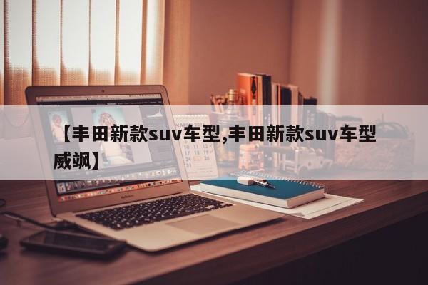 【丰田新款suv车型,丰田新款suv车型威飒】