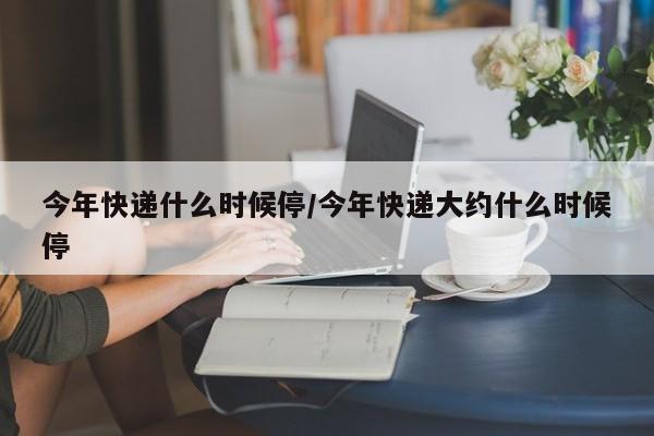 今年快递什么时候停/今年快递大约什么时候停