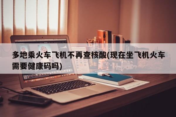 多地乘火车飞机不再查核酸(现在坐飞机火车需要健康码吗)