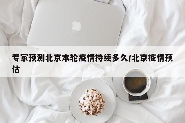 专家预测北京本轮疫情持续多久/北京疫情预估