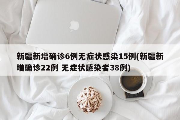 新疆新增确诊6例无症状感染15例(新疆新增确诊22例 无症状感染者38例)