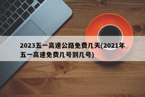 2023五一高速公路免费几天(2021年五一高速免费几号到几号)
