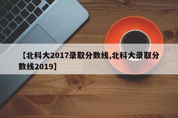 【北科大2017录取分数线,北科大录取分数线2019】